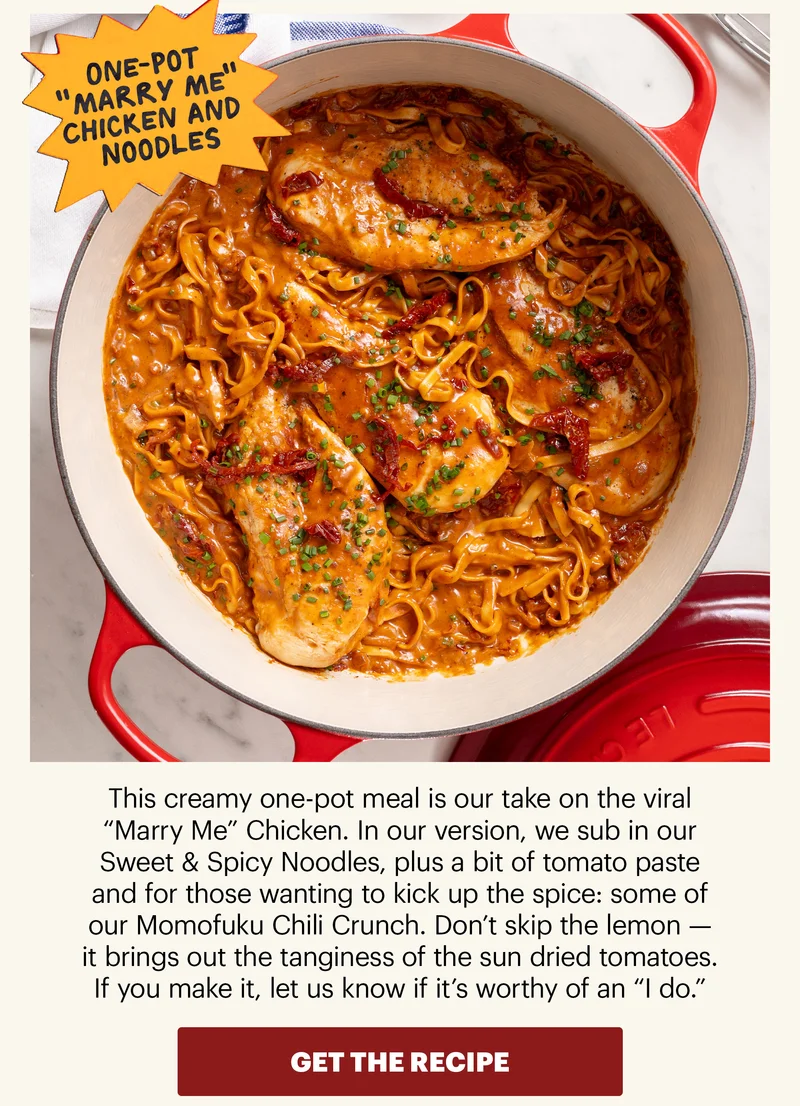 Header: One-Pot "Marry Me" Chicken and Noodles Sub-text: This creamy one-pot meal is our take on the viral “Marry Me” Chicken. In our version, we sub in our Sweet & Spicy Noodles, plus a bit of tomato paste and for those wanting to kick up the spice: some of our Momofuku Chili Crunch. Don’t skip the lemon — it brings out the tanginess of the sun dried tomatoes. If you make it, let us know if it’s worthy of an “I do.” CTA: GET THE RECIPE