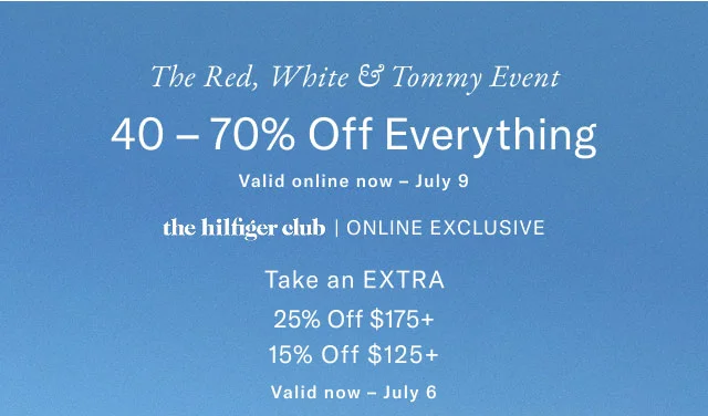 The red, white & Tommy event                                            40 - 70% off everything                                            Valid in stores now - July 9                                            the Hilfiger club online exclusive                                            Take an extra 25% off $175+                                            15% off $125+                                            Valid now - July 6