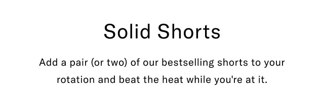 Solid shorts                                            Add a pair (or two) of our best selling shorts to your rotation and beat the heat while you're at it.