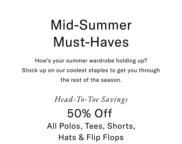 Mid-summer must haves                                            How's your summer wardrobe holding up? Stock up on our coolest staples to get you through the rest of the season.                                            Head-to-toe savings                                            50% off all polos, tees, shorts, hat & flip flops