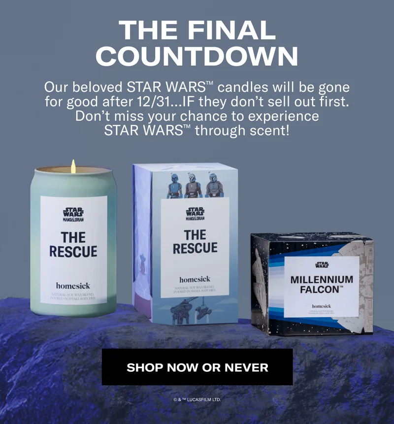 THE FINAL COUNTDOWN | Our beloved STAR WARS™ candles will be gone for good after 12/31…IF they don’t sell out first. Don’t miss your chance to experience STAR WARS™ through scent! | SHOP NOW OR NEVER