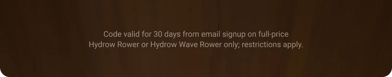 Code valid for 30 days from email signup on full-price Hydrow Rower or Hydrow Wave Rower only. Restrictions apply.