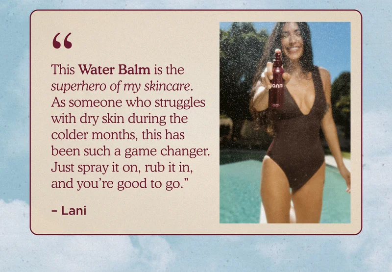 "This Water Balm is the superhero of my skincare. As someone who struggles with dry skin during the colder months, this has been such a game changer. Just spray it on, rub it in, and you’re good to go." -Lani