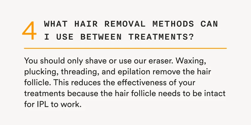 4 - What hair removal methods can I use between treatments? - You should only shave or use our eraser. Waxing, plucking, threading, and epilation remove the hair follicle. This reduces the effectiveness of your treatments because the hair follicle needs to be intact for IPL to work.