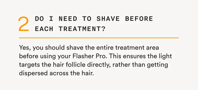 2 - Do I need to shave before each treatment? - Yes, you should shave the entire treatment area before using your Flasher Pro. This ensures the light targets the hair follicle directly, rather than getting dispersed across the hair.