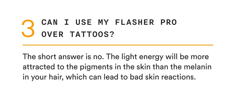 3 - Can I use my Flasher Pro over tattoos? - The short answer is no. The light energy will be more attracted to the pigments in the skin than the melanin in your hair, which can lead to bad skin reactions.