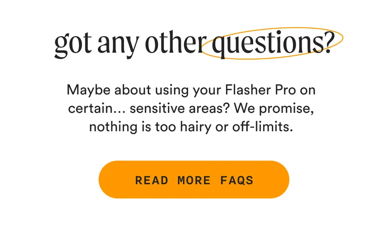 got any other questions? - Maybe about using your Flasher Pro on certain… sensitive areas? We promise, nothing is too hairy or off-limits. - READ MORE FAQs