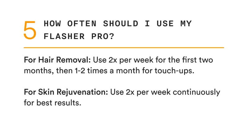 5 - How often should I use my Flasher Pro? - For Hair Removal: Use 2x per week for the first two months, then 1-2 times a month for touch-ups. - For Skin Rejuvenation: Use 2x per week continuously for best results.