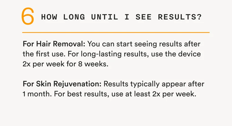 6 - How long until I see results? - For Hair Removal: You can start seeing results after the first use. For long-lasting results, use the device 2x per week for 8 weeks. - For Skin Rejuvenation: Results typically appear after 1 month. For best results, use at least 2x per week.