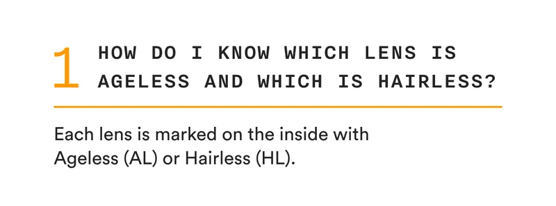 1 - How do I know which lens is Ageless and which is Hairless? - Each lens is marked on the inside with AL (Ageless) or HL (Hairless).