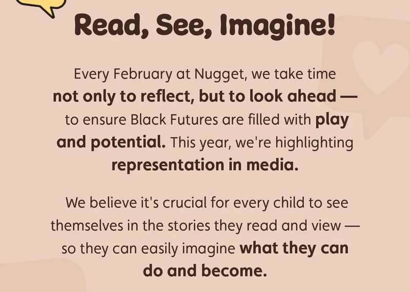 Read, See, Imagine! Every February at Nugget, we take time not only to reflect, but to look ahead — to ensure Black Futures are filled with play and potential. This year, we're highlighting representation in media. We believe it's crucial for every child to see themselves in the stories they read and view — so they can easily imagine what they can do and become.