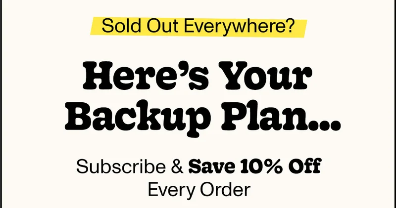 Sold Out Everywhere? Here's your backup plan... Subscribe & save 10% off every order