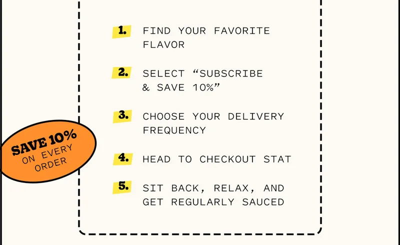 Find your favorite flavor Select “Subscribe & Save 10%” Choose your delivery frequency Head to checkout STAT Sit back, relax, and get regularly sauced