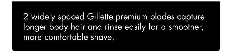2 widely spaced Gillette premium blades capture longer body hair and rinse easily for a smoother, more comfortable shave. 2 widely spaced Gillette premium blades capture longer body hair and rinse easily for a smoother, more comfortable shave.