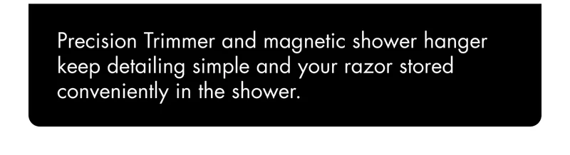 Precision Trimmer and magnetic shower hanger keep detailing simple and your razor stored conveniently in the shower. Precision Trimmer and magnetic shower hanger keep detailing simple and your razor stored conveniently in the shower.