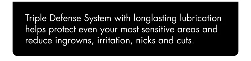 Triple Defense System with long-lasting lubrication helps protect even your most sensitive areas and reduce ingrowns, irritation, nicks and cuts. Triple Defense System with long-lasting lubrication helps protect even your most sensitive areas and reduce ingrowns, irritation, nicks and cuts.