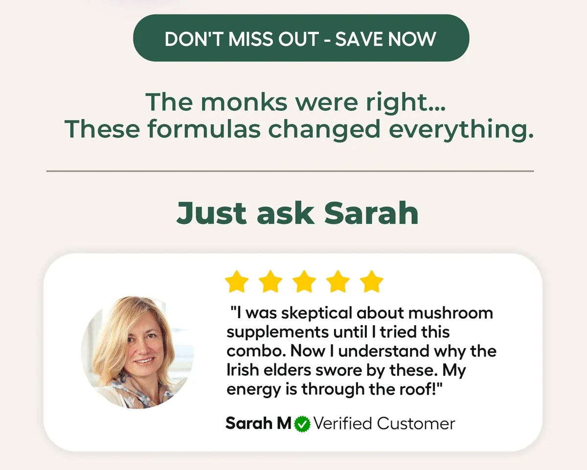 DON'T MISS OUT - SAVE NOW The monks were right... These formulas changed everything. Just ask Sarah from Dublin: I was skeptical about mushroom supplements until I tried this combo. Now I understand why the Irish elders swore by these. My energy is through the roof!