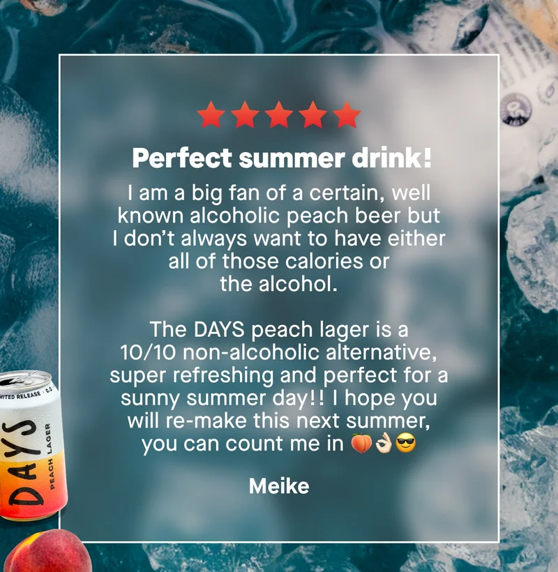 *Perfect summer drink!*  *I am a big fan of a certain, well known alcoholic peach beer but I don’t always want to have either all of those calories or the alcohol. The DAYS peach lager is a 10/10 non-alcoholic alternative, super refreshing and perfect for a sunny summer day!! I hope you will re-make this next summer, you can count me in 🍑👌🏻😎*&nbsp;– Meike