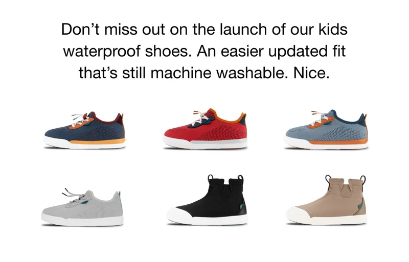 Don’t miss out on the launch of our kids waterproof shoes. An easier updated fit that’s still machine washable. Nice.