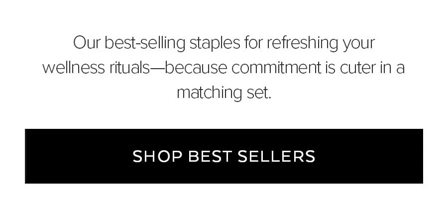 OUR BESTSELLING STAPLES FOR REFRESHING YOUR WELLNESS RITUALS - BECAUSE COMMITMENT IS CUTER IN A MATCHING SET. SHOP BEST SELLERS.