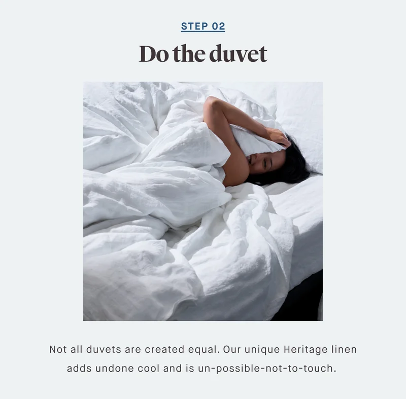 STEP 02 Do the duvet Not all duvets are created equal. Our unique Heritage linen adds undone cool and is un-possible-not-to-touch.