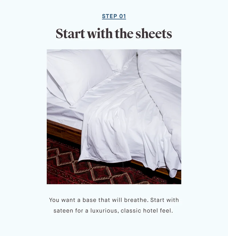 STEP 01 Start with the sheets You want a base that will breathe. Start with sateen for a luxurious, classic hotel feel.