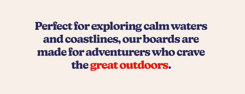Perfect for exploring calm waters and coastlines, our boards are made for adventurers who crave the great outdoors.