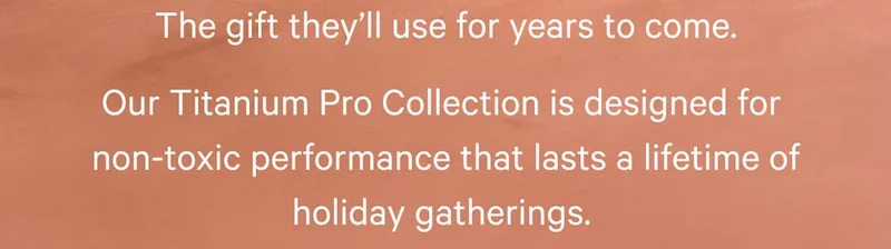 The gift&nbsp;they’ll&nbsp;use for years to come. Our Titanium Pro Collection is designed for  non-toxic performance that lasts a lifetime of holiday gatherings.
