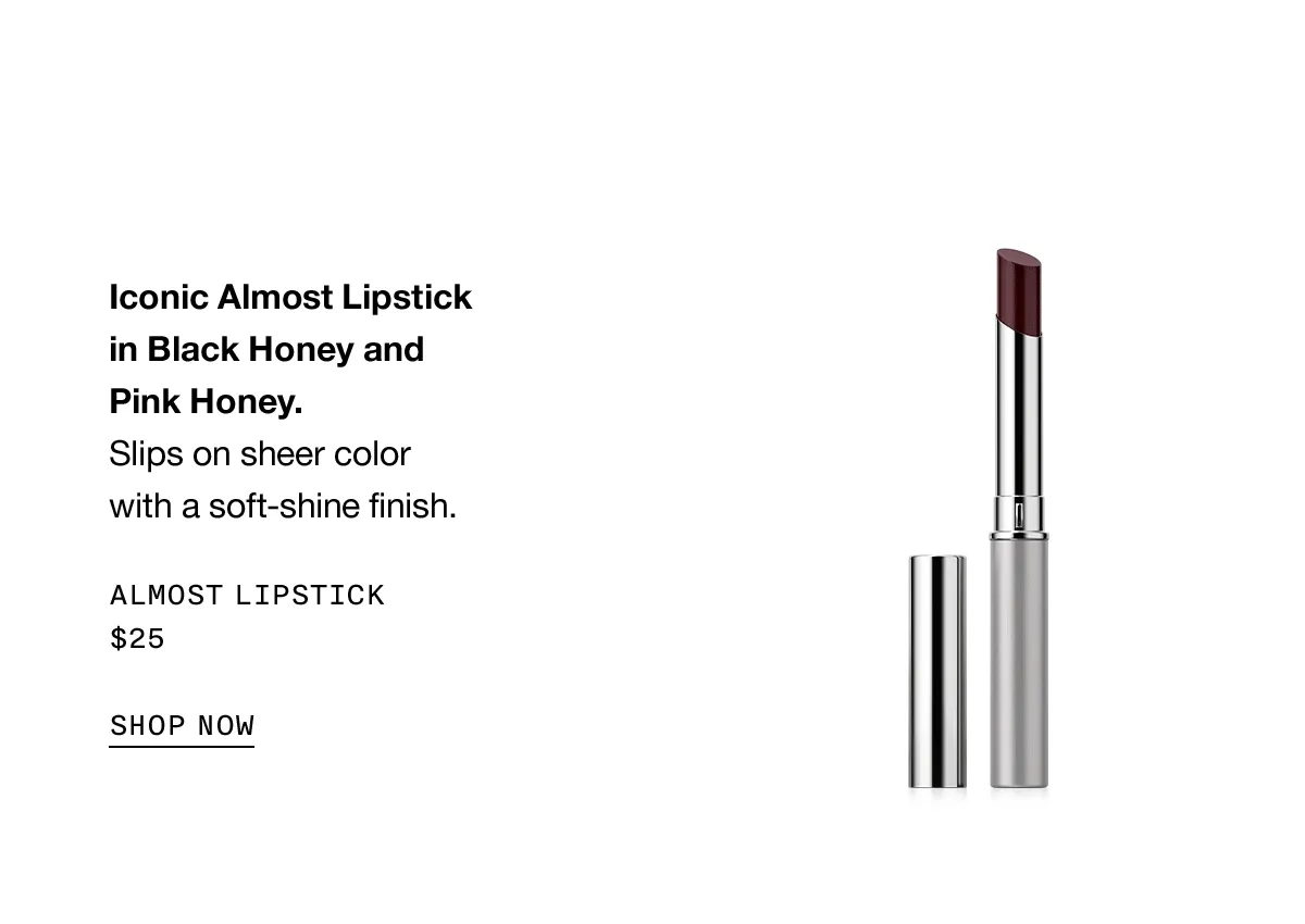 Iconic Almost Lipstick in Black Honey and Pink Honey. Slips on sheer color with a soft-shine finish. Almost Lipstick $25 SHOP NOW