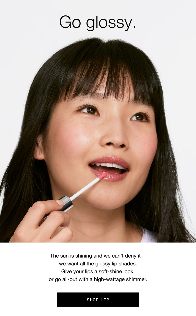 Go glossy. The sun is shining and we can’t deny it— we want all the glossy lip shades. Give your lips a soft-shine look, or go all-out with a high-wattage shimmer. Shop Lip