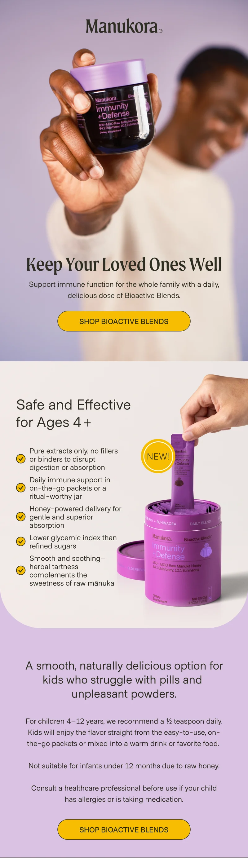 Keep Your Loved Ones Well Support immune function for the whole family with a daily, delicious dose of Bioactive Blends. Shop Bioactive Blends Safe and Effective for Ages 4+ Pure extracts only, no fillers or binders to disrupt digestion or absorption NEW! Daily immune support in on-the-go packets or a ritual-worthy jar Honey-powered delivery for gentle and superior absorption Lower glycemic index than refined sugars Smooth and soothing–herbal tartness complements the sweetness of raw mānuka A smooth, naturally delicious option for kids who struggle with pills and  unpleasant powders. For children 4–12 years, we recommend a ½ teaspoon daily. Kids will enjoy the flavor straight from the easy-to-use, on-the-go packets or mixed into a warm drink or favorite food.   Not suitable for infants under 12 months due to raw honey.  Consult a healthcare professional before use if your child has allergies or is taking medication. Shop Bioactive Blends