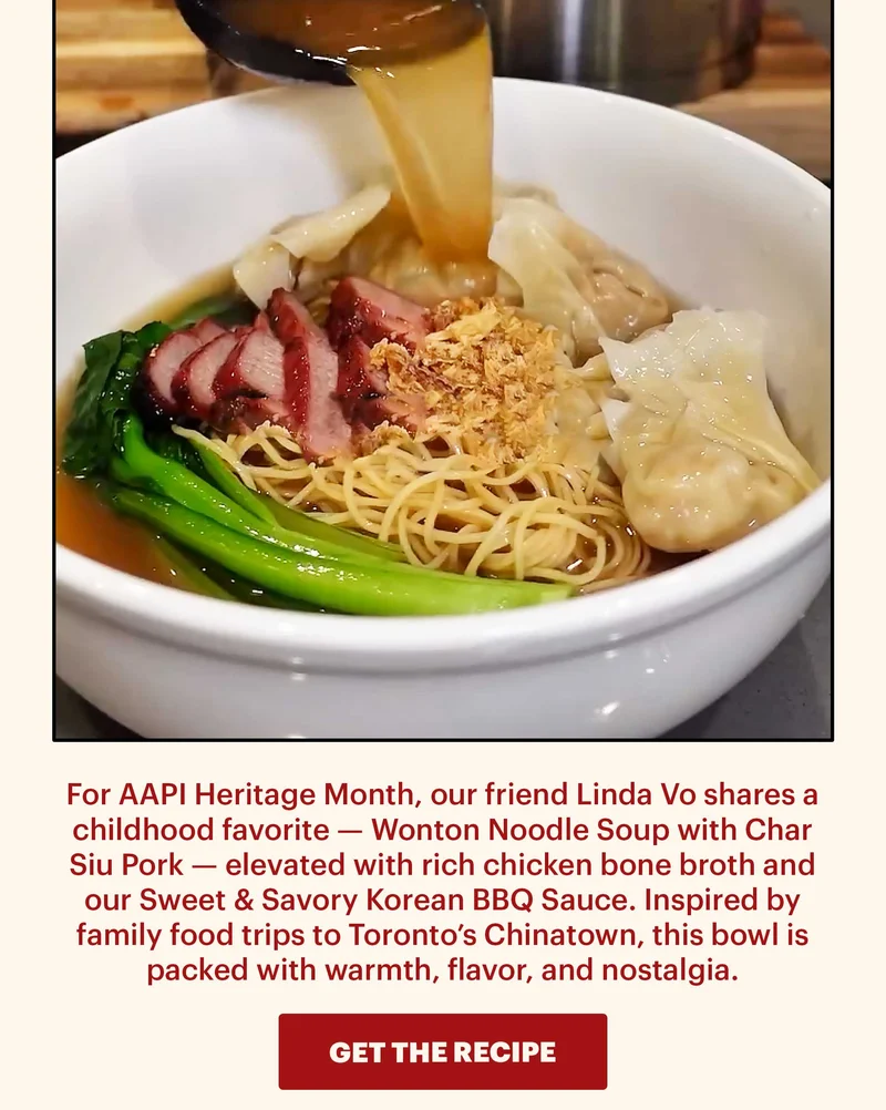 Sub-header: For AAPI Heritage Month, our friend Linda Vo shares a childhood favorite — Wonton Noodle Soup with Char Siu Pork — elevated with rich chicken bone broth and our Sweet & Savory Korean BBQ Sauce. Inspired by family food trips to Toronto’s Chinatown, this bowl is packed with warmth, flavor, and nostalgia. CTA: GET THE RECIPE