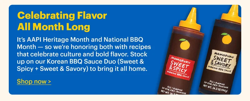 Large Footer: CELEBRATING FLAVOR ALL MONTH LONG It’s AAPI Heritage Month and National BBQ Month — so we’re honoring both with recipes that celebrate culture and bold flavor. Stock up on our Korean BBQ Sauce Duo (Sweet & Spicy + Sweet & Savory) to bring it all home. Button: Shop now >