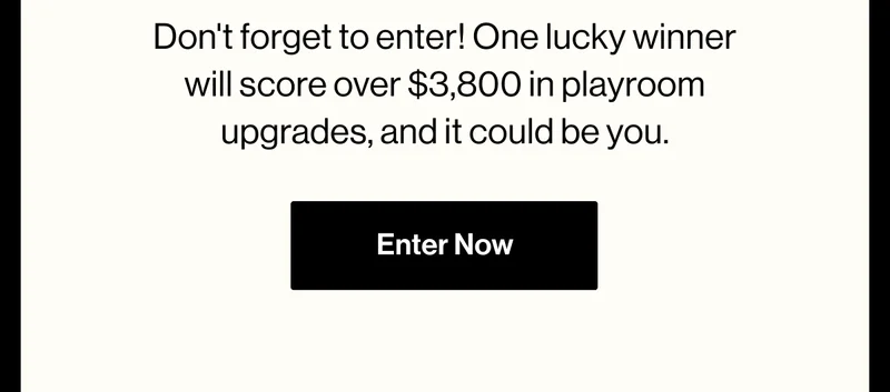 Don't forget to enter! One lucky winner will score over $3,800 in playroom upgrades, and it could be you. Enter Now