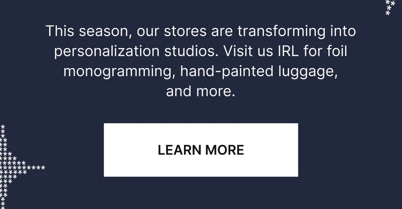 This season our stores are transforming into personalization studios, Visit us IRL for foil monogramming, hand-painted luggage, stickers, and more.