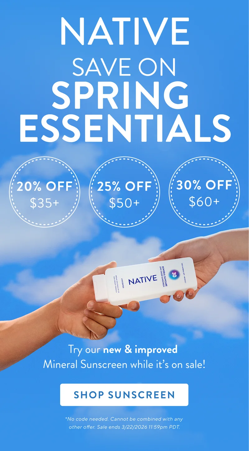 Native. Save on Spring Essentials. 20% off  $35+, 25% off $50+, 30% off $60+. Try our new and improved mineral sunscreen while its on sale! Shop Sunscreen. No code needed. Cannot be combined with any other offer. Sale&nbsp;ends&nbsp;3/22/2026&nbsp;at 11:59pm PDT.