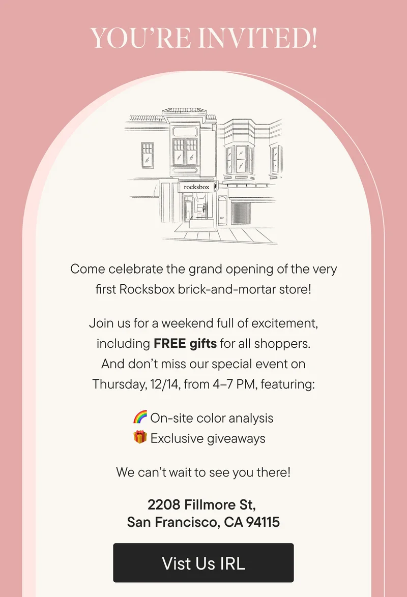 You're Invited. Come celebrate the grand opening of the very first Rocksbox brick-and-mortar store! Join us for a weekend full of excitement, including FREE gifts for all shoppers. And don’t miss our special event on Thursday, 12/14, from 4–7 PM, featuring: On-site color analysis & Exclusive giveaways. 2208 Fillmore St, San Francisco, CA 94115. Visit us IRL