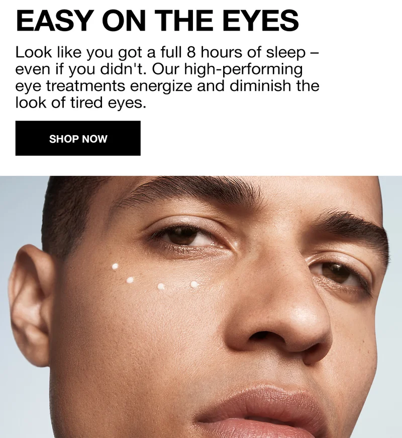 EASY ON THE EYES | LOOK LIKE YOU GOT A FULL 8 HOURS OF SLEEP - EVEN IF YOU DIDNT. OUR HIGH-PERFORMING EYE TREATMENTS ENERGIZE AND DIMINISH THE LOOK OF TIRED EYES | SHOP NOW