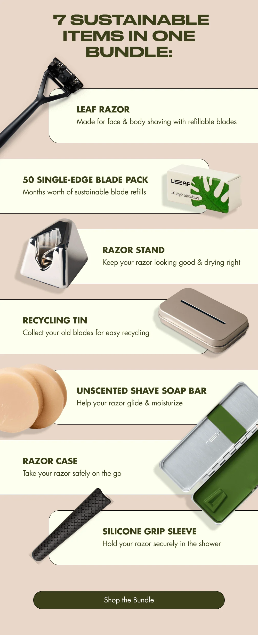 7 Sustainable Items in One Bundle:  Leaf Razor ← Made for face & body shaving with refillable blades  Months worth of sustainable blade refills → 50 Single-Edge Blade Pack  Razor Stand ← Keep your razor looking good & drying right  Collect your old blades for easy recycling → Recycling Tin  Unscented Shave Soap Bar ← Help your razor glide & moisturize  Take your razor safely on the go → Razor Case  Silicone Grip Sleeve ← Hold your razor securely in the shower