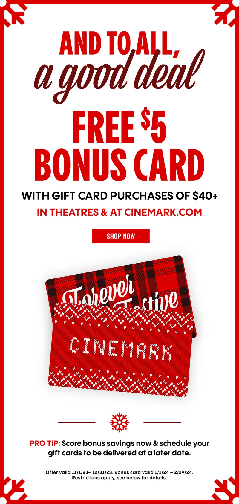AND TO ALL, A GOOD DEAL | FREE $5 BONUS CARD | WITH GIFT CARD PURCHASES OF $40+ In theatres & at cinemark.com | SHOW NOW |PRO TIP: Score bonus savings now & schedule your gift cards to be delivered at a later date.