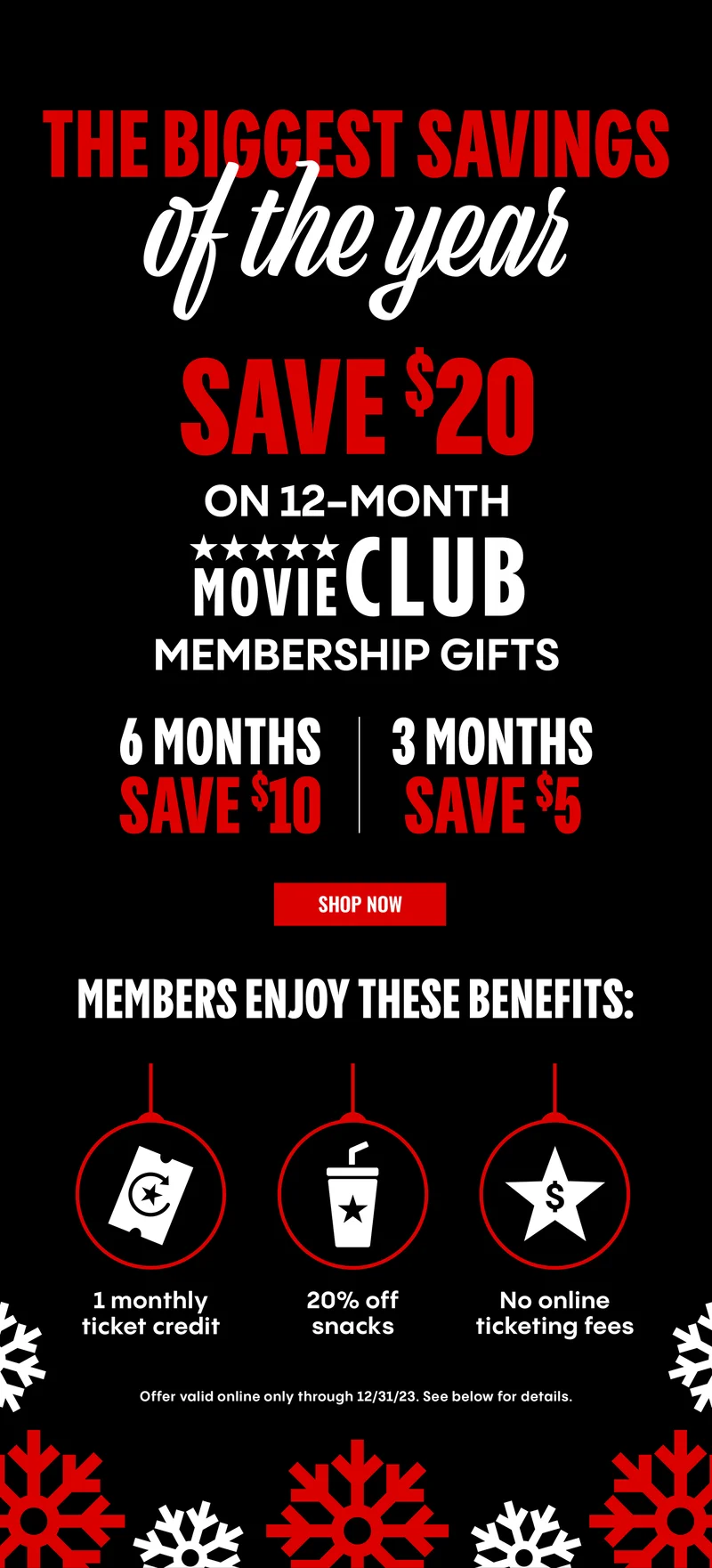 THE BIGGEST SAVINGS OF THE YEAR SAVE $20 ON 12-MONTH MOVIE CLUB MEMBERSHIP GIFTS | 6 MONTHS SAVE $10 | 3 MONTHS SAVE $5 | SHOP NOW | MEMBERS ENJOY THESE BENEFITS: 1 monthly ticket credit, 20% off snacks, No online ticketing fees.