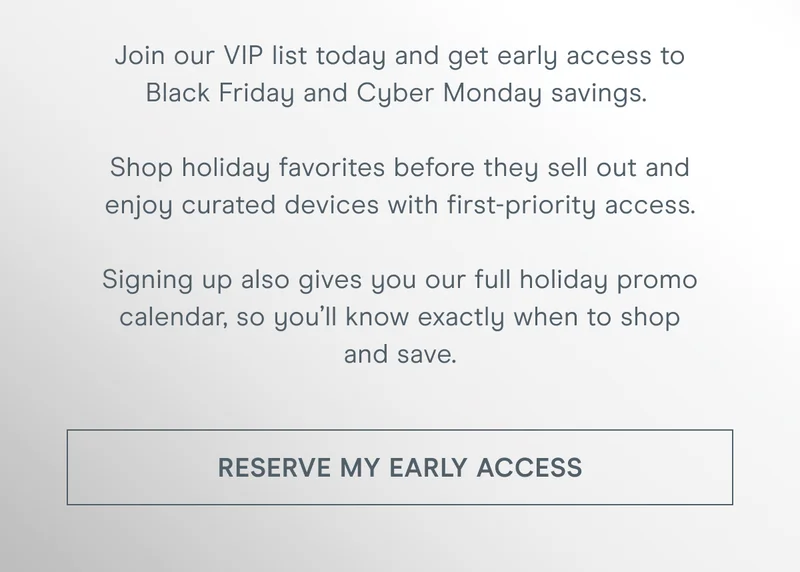 Join our VIP list today and get early access to Black Friday and Cyber Monday savings. Shop holiday favorites before they sell out and enjoy curated devices with first-priority access. Signing up also gives you our full holiday promo calendar, so you’ll know exactly when to shop and save. Click here to reserve your Early Access!