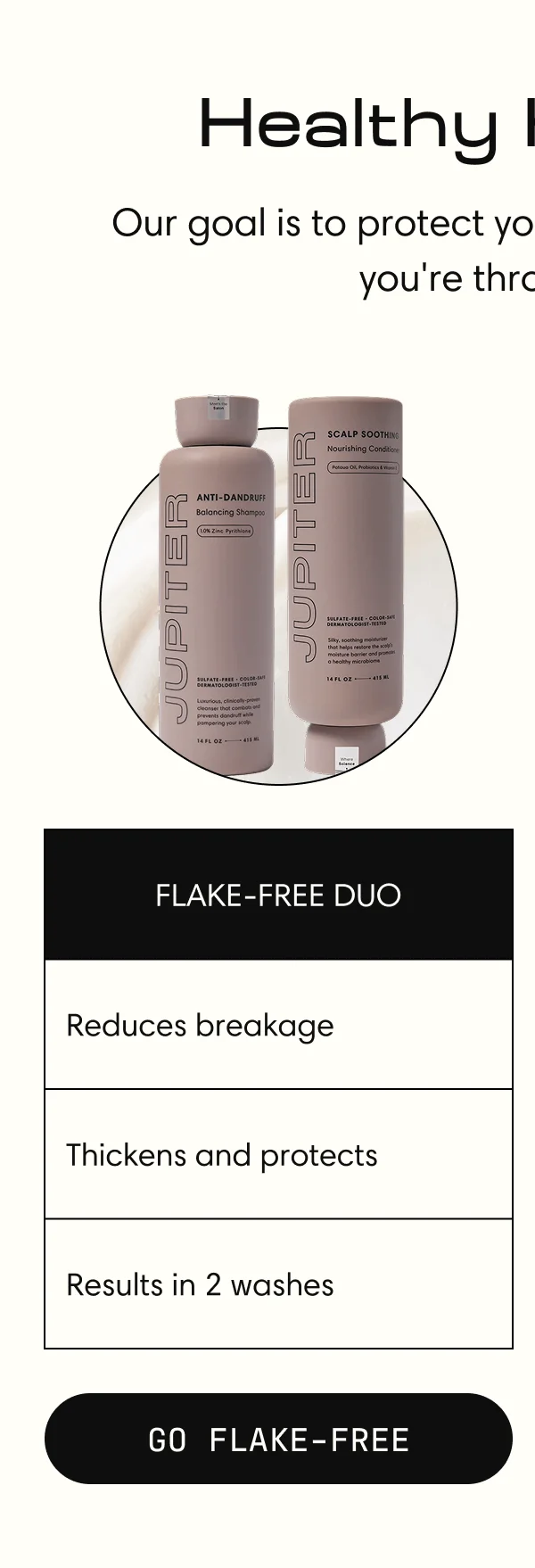Healthy Hair is IN. Our Goal is to protect your scalp, no matter what you're throwing at it. FLAKE-FREE DUO | Reduces breakage | Thickens and protects | Results in 2 washes | GO FLAKE-FREE
