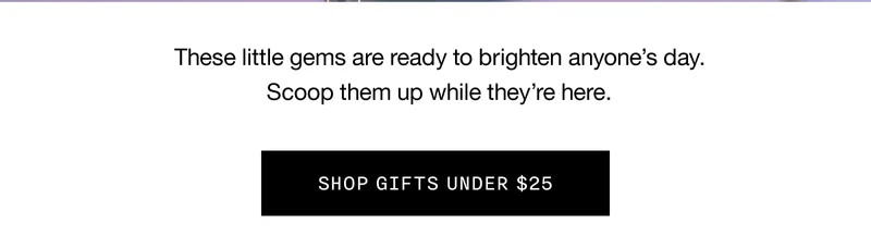 These little gems are ready to brighten anyone’s day. Scoop them up while they’re here. SHOP GIFTS UNDER $25