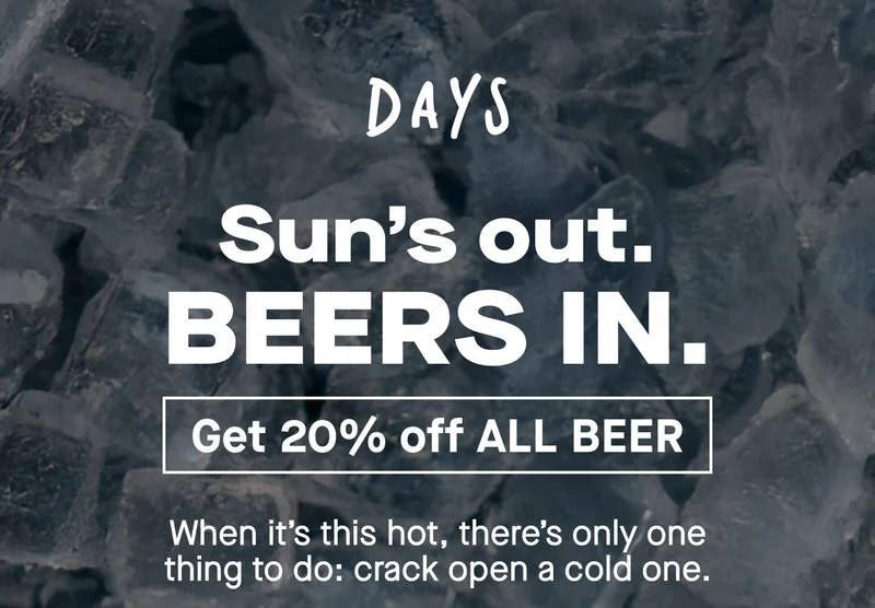When it’s this hot, there’s only one thing to do: crack open a cold one.  And with Days, you can sip our refreshing Lager, Pale Ale and Peach morning, noon or night. No hangover, no slump, no guilt. Just delicious 0.0% beer that’s made for sunny Days.  For the next 24 hours, you can get 20% off site wide with: