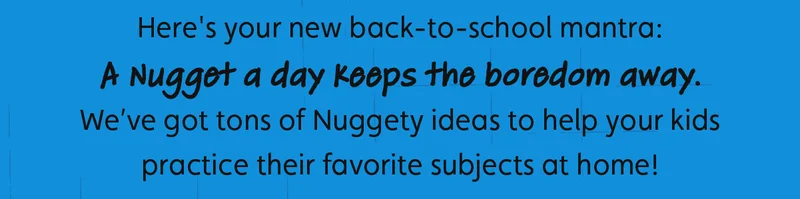 Here's your new back-to-school mantra: A Nugget a day keeps the boredom away. We’ve got tons of Nuggety ideas to help your kids practice their favorite subjects at home!
