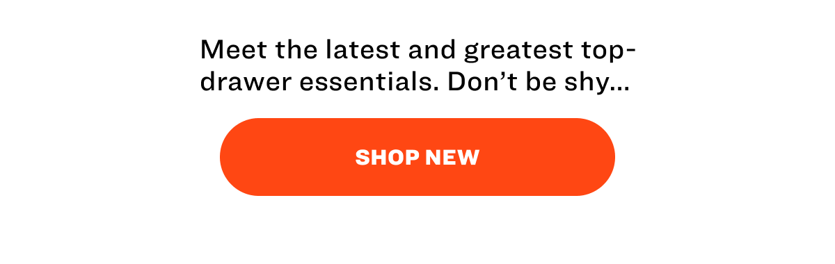 Meet the latest and greatest top-drawer essentials. Don’t be shy...&nbsp; SHOP NEW