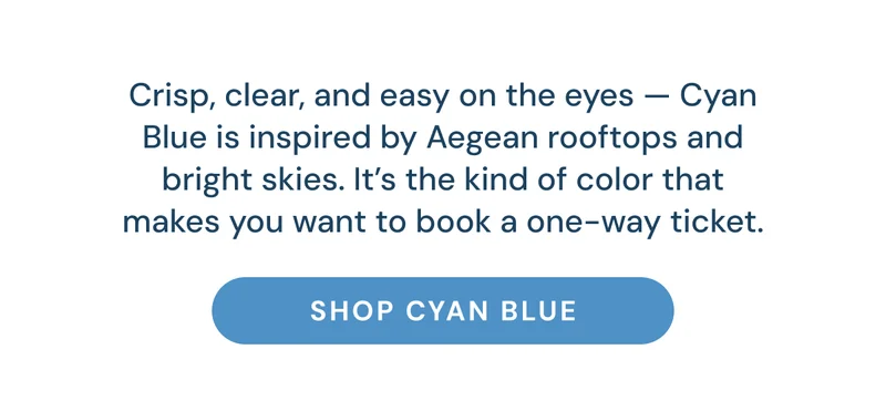 Crisp, clear, and easy on the eyes — Cyan Blue is inspired by Aegean rooftops and bright skies. It’s the kind of color that makes you want to book a one-way ticket. Shop Cyan Blue