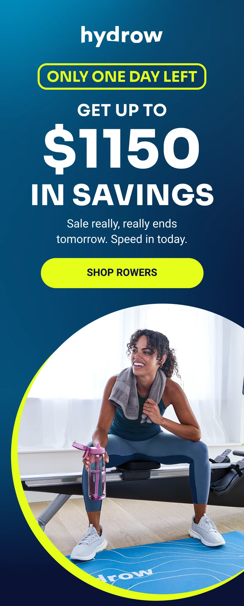 hydrow Only one day left Get up to $1150 in savings Sale really, really ends tomorrow. Speed in today. Shop rowers