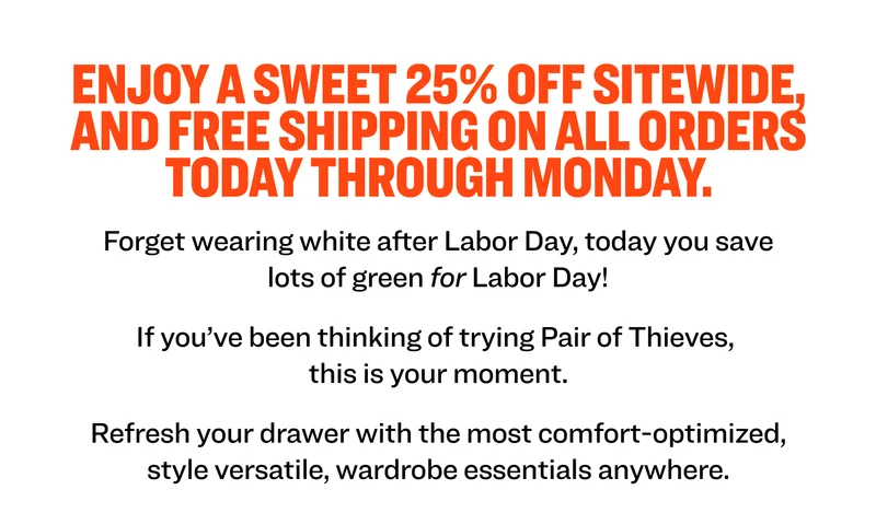 Enjoy a sweet 25% OFF sitewide, and FREE SHIPPING on all orders today THROUGH MONDAY.  Forget wearing white after Labor Day, today you save lots of green for Labor Day! If you’ve been thinking of trying Pair of Thieves,  this is your moment.  Refresh your drawer with the most comfort-optimized, style versatile, wardrobe essentials anywhere.